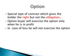  Special type of contract which gives the
holder the right but not the obligation..
 Option buyer will exercise the option only
when he is in profit
 In case of loss he will not exercise the option
 