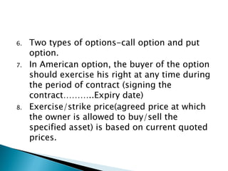 6. Two types of options-call option and put
option.
7. In American option, the buyer of the option
should exercise his right at any time during
the period of contract (signing the
contract………..Expiry date)
8. Exercise/strike price(agreed price at which
the owner is allowed to buy/sell the
specified asset) is based on current quoted
prices.
 