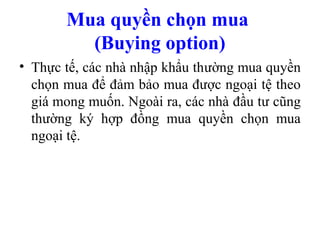 Mua quyền chọn mua
         (Buying option)
• Thực tế, các nhà nhập khẩu thường mua quyền
  chọn mua để đảm bảo mua được ngoại tệ theo
  giá mong muốn. Ngoài ra, các nhà đầu tư cũng
  thường ký hợp đồng mua quyền chọn mua
  ngoại tệ.
 