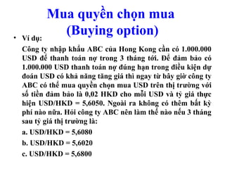 Mua quyền chọn mua
• Ví dụ:
           (Buying option)
  Công ty nhập khẩu ABC của Hong Kong cần có 1.000.000
  USD để thanh toán nợ trong 3 tháng tới. Để đảm bảo có
  1.000.000 USD thanh toán nợ đúng hạn trong điều kiện dự
  đoán USD có khả năng tăng giá thì ngay từ bây giờ công ty
  ABC có thể mua quyền chọn mua USD trên thị trường với
  số tiền đảm bảo là 0,02 HKD cho mỗi USD và tỷ giá thực
  hiện USD/HKD = 5,6050. Ngoài ra không có thêm bất kỳ
  phí nào nữa. Hỏi công ty ABC nên làm thế nào nếu 3 tháng
  sau tỷ giá thị trường là:
  a. USD/HKD = 5,6080
  b. USD/HKD = 5,6020
  c. USD/HKD = 5,6800
 