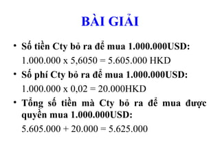 BÀI GIẢI
• Số tiền Cty bỏ ra để mua 1.000.000USD:
  1.000.000 x 5,6050 = 5.605.000 HKD
• Số phí Cty bỏ ra để mua 1.000.000USD:
  1.000.000 x 0,02 = 20.000HKD
• Tổng số tiền mà Cty bỏ ra để mua được
  quyền mua 1.000.000USD:
  5.605.000 + 20.000 = 5.625.000
 