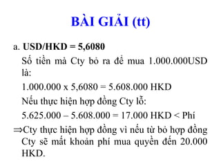 BÀI GIẢI (tt)
a. USD/HKD = 5,6080
   Số tiền mà Cty bỏ ra để mua 1.000.000USD
   là:
   1.000.000 x 5,6080 = 5.608.000 HKD
   Nếu thực hiện hợp đồng Cty lỗ:
   5.625.000 – 5.608.000 = 17.000 HKD < Phí
⇒Cty thực hiện hợp đồng vì nếu từ bỏ hợp đồng
   Cty sẽ mất khoản phí mua quyền đến 20.000
   HKD.
 