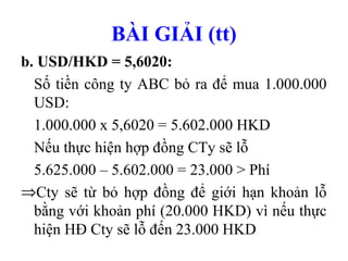 BÀI GIẢI (tt)
b. USD/HKD = 5,6020:
  Số tiền công ty ABC bỏ ra để mua 1.000.000
  USD:
  1.000.000 x 5,6020 = 5.602.000 HKD
  Nếu thực hiện hợp đồng CTy sẽ lỗ
  5.625.000 – 5.602.000 = 23.000 > Phí
⇒Cty sẽ từ bỏ hợp đồng để giới hạn khoản lỗ
  bằng với khoản phí (20.000 HKD) vì nếu thực
  hiện HĐ Cty sẽ lỗ đến 23.000 HKD
 