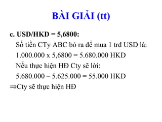 BÀI GIẢI (tt)
c. USD/HKD = 5,6800:
   Số tiền CTy ABC bỏ ra để mua 1 trđ USD là:
   1.000.000 x 5,6800 = 5.680.000 HKD
   Nếu thực hiện HĐ Cty sẽ lời:
   5.680.000 – 5.625.000 = 55.000 HKD
⇒Cty sẽ thực hiện HĐ
 