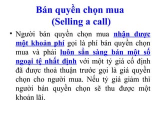 Bán quyền chọn mua
          (Selling a call)
• Người bán quyền chọn mua nhận được
  một khoản phí gọi là phí bán quyền chọn
  mua và phải luôn sẳn sàng bán một số
  ngoại tệ nhất định với một tỷ giá cố định
  đã được thoả thuận trước gọi là giá quyền
  chọn cho người mua. Nếu tỷ giá giảm thì
  người bán quyền chọn sẽ thu được một
  khoản lãi.
 