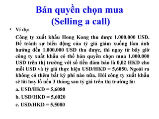 Bán quyền chọn mua
             (Selling a call)
• Ví dụ:
  Công ty xuất khẩu Hong Kong thu được 1.000.000 USD.
  Để tránh sự biến động của tỷ giá giảm xuống làm ảnh
  hưởng đến 1.000.000 USD thu được, thì ngay từ bây giờ
  công ty xuất khẩu có thể bán quyền chọn mua 1.000.000
  USD trên thị trường với số tiền đảm bảo là 0,02 HKD cho
  mỗi USD và tỷ giá thực hiện USD/HKD = 5,6050. Ngoài ra
  không có thêm bất kỳ phí nào nữa. Hỏi công ty xuất khẩu
  sẽ lãi hay lỗ nếu 3 tháng sau tỷ giá trên thị trường là:
  a. USD/HKD = 5,6080
  b. USD/HKD = 5,6020
  c. USD/HKD = 5,5080
 