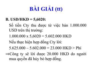 BÀI GIẢI (tt)
B. USD/HKD = 5,6020:
  Số tiền Cty thu được từ việc bán 1.000.000
  USD trên thị trường:
  1.000.000 x 5,6020 = 5.602.000 HKD
  Nếu thực hiện hợp đồng Cty lời:
  5.625.000 – 5.602.000 = 23.000 HKD > Phí
⇒Công ty sẽ lời được 20.000 HKD do người
  mua quyền đã hủy bỏ hợp đồng.
 