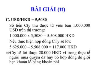 BÀI GIẢI (tt)
C. USD/HKD = 5,5080
 Số tiền Cty thu được từ việc bán 1.000.000
 USD trên thị trường:
 1.000.000 x 5,5080 = 5.508.000 HKD
 Nếu thực hiện hợp đồng CTy sẽ lời:
 5.625.000 – 5.508.000 = 117.000 HKD
⇒Cty sẽ lời được 20.000 HKD vì trong thực tế
 người mua quyền đã hủy bỏ hợp đồng để giới
 hạn khoản lỗ bằng khoản phí.
 