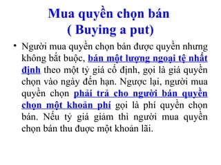 Mua quyền chọn bán
          ( Buying a put)
• Người mua quyền chọn bán được quyền nhưng
  không bắt buộc, bán một lượng ngoại tệ nhất
  định theo một tỷ giá cố định, gọi là giá quyền
  chọn vào ngày đến hạn. Ngược lại, người mua
  quyền chọn phải trả cho người bán quyền
  chọn một khoản phí gọi là phí quyền chọn
  bán. Nếu tỷ giá giảm thì người mua quyền
  chọn bán thu đuợc một khoản lãi.
 