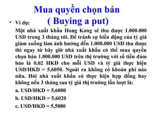 Mua quyền chọn bán
• Ví dụ:    ( Buying a put)
  Một nhà xuất khẩu Hong Kong sẽ thu được 1.000.000
  USD trong 3 tháng tới. Để tránh sự biến động của tỷ giá
  giảm xuống làm ảnh hưởng đến 1.000.000 USD thu được
  thì ngay từ bây giờ nhà xuất khẩu có thể mua quyền
  chọn bán 1.000.000 USD trên thị trường với số tiền đảm
  bảo là 0,02 HKD cho mỗi USD và tỷ giá thực hiện
  USD/HKD = 5,6050. Ngoài ra không có khoản phí nào
  nữa. Hỏi nhà xuất khẩu có thực hiện hợp đồng hay
  không nếu 3 tháng sau tỷ giá thị trường lần lượt là:
  a. USD/HKD = 5,6080
  b. USD/HKD = 5,6020
  c. USD/HKD = 5,5080
 