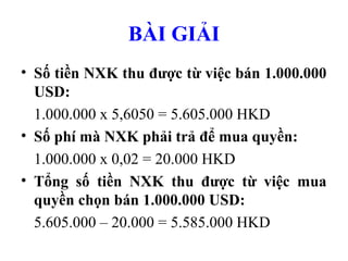 BÀI GIẢI
• Số tiền NXK thu được từ việc bán 1.000.000
  USD:
  1.000.000 x 5,6050 = 5.605.000 HKD
• Số phí mà NXK phải trả để mua quyền:
  1.000.000 x 0,02 = 20.000 HKD
• Tổng số tiền NXK thu được từ việc mua
  quyền chọn bán 1.000.000 USD:
  5.605.000 – 20.000 = 5.585.000 HKD
 