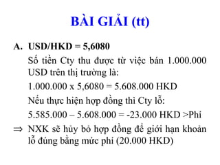 BÀI GIẢI (tt)
A. USD/HKD = 5,6080
   Số tiền Cty thu được từ việc bán 1.000.000
   USD trên thị trường là:
   1.000.000 x 5,6080 = 5.608.000 HKD
   Nếu thực hiện hợp đồng thì Cty lỗ:
   5.585.000 – 5.608.000 = -23.000 HKD >Phí
⇒ NXK sẽ hủy bỏ hợp đồng để giới hạn khoản
   lỗ đúng bằng mức phí (20.000 HKD)
 