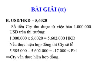 BÀI GIẢI (tt)
B. USD/HKD = 5,6020
   Số tiền Cty thu được từ việc bán 1.000.000
  USD trên thị trường:
  1.000.000 x 5,6020 = 5.602.000 HKD
  Nếu thực hiện hợp đồng thì Cty sẽ lỗ:
  5.585.000 – 5.602.000 = -17.000 < Phí
⇒Cty vẫn thực hiện hợp đồng.
 