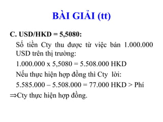 BÀI GIẢI (tt)
C. USD/HKD = 5,5080:
 Số tiền Cty thu được từ việc bán 1.000.000
 USD trên thị trường:
 1.000.000 x 5,5080 = 5.508.000 HKD
 Nếu thực hiện hợp đồng thì Cty lời:
 5.585.000 – 5.508.000 = 77.000 HKD > Phí
⇒Cty thực hiện hợp đồng.
 