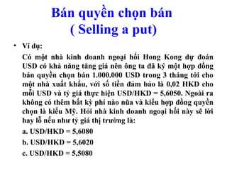 Bán quyền chọn bán
            ( Selling a put)
• Ví dụ:
  Có một nhà kinh doanh ngoại hối Hong Kong dự đoán
  USD có khả năng tăng giá nên ông ta đã ký một hợp đồng
  bán quyền chọn bán 1.000.000 USD trong 3 tháng tới cho
  một nhà xuất khẩu, với số tiền đảm bảo là 0,02 HKD cho
  mỗi USD và tỷ giá thực hiện USD/HKD = 5,6050. Ngoài ra
  không có thêm bất kỳ phí nào nũa và kiểu hợp đồng quyền
  chọn là kiểu Mỹ. Hỏi nhà kinh doanh ngoại hối này sẽ lời
  hay lỗ nếu như tỷ giá thị trường là:
  a. USD/HKD = 5,6080
  b. USD/HKD = 5,6020
  c. USD/HKD = 5,5080
 