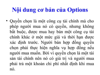 Nội dung cơ bản của Options
• Quyền chọn là một công cụ tài chính mà cho
  phép người mua nó có quyền, nhưng không
  bắt buộc, được mua hay bán một công cụ tài
  chính khác ở một mức giá và thời hạn được
  xác định trước. Người bán hợp đồng quyền
  chọn phải thực hiện nghĩa vụ hợp đồng nếu
  người mua muốn. Bởi vì quyền chọn là một tài
  sản tài chính nên nó có giá trị và người mua
  phải trả một khoản chi phí nhất định khi mua
  nó.
 
