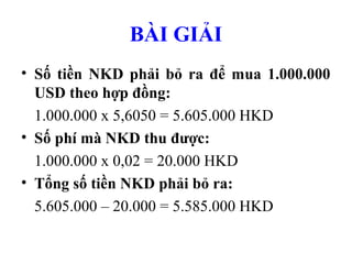 BÀI GIẢI
• Số tiền NKD phải bỏ ra để mua 1.000.000
  USD theo hợp đồng:
  1.000.000 x 5,6050 = 5.605.000 HKD
• Số phí mà NKD thu được:
  1.000.000 x 0,02 = 20.000 HKD
• Tổng số tiền NKD phải bỏ ra:
  5.605.000 – 20.000 = 5.585.000 HKD
 