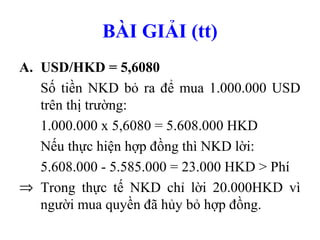 BÀI GIẢI (tt)
A. USD/HKD = 5,6080
   Số tiền NKD bỏ ra để mua 1.000.000 USD
   trên thị trường:
   1.000.000 x 5,6080 = 5.608.000 HKD
   Nếu thực hiện hợp đồng thì NKD lời:
   5.608.000 - 5.585.000 = 23.000 HKD > Phí
⇒ Trong thực tế NKD chỉ lời 20.000HKD vì
   người mua quyền đã hủy bỏ hợp đồng.
 