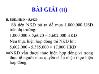 BÀI GIẢI (tt)
B. USD/HKD = 5,6020:
  Số tiền NKD bỏ ra để mua 1.000.000 USD
 trên thị trường:
 1.000.000 x 5,6020 = 5.602.000 HKD
 Nếu thực hiện hợp đồng thì NKD lời:
 5.602.000 - 5.585.000 = 17.000 HKD
⇒NKD vẫn được thực hiện hợp đồng vì trong
 thực tế người mua quyền chấp nhận thực hiện
 hợp đồng.
 