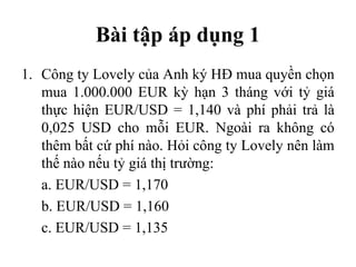 Bài tập áp dụng 1
1. Công ty Lovely của Anh ký HĐ mua quyền chọn
   mua 1.000.000 EUR kỳ hạn 3 tháng với tỷ giá
   thực hiện EUR/USD = 1,140 và phí phải trả là
   0,025 USD cho mỗi EUR. Ngoài ra không có
   thêm bất cứ phí nào. Hỏi công ty Lovely nên làm
   thế nào nếu tỷ giá thị trường:
   a. EUR/USD = 1,170
   b. EUR/USD = 1,160
   c. EUR/USD = 1,135
 