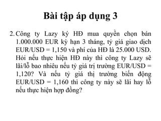 Bài tập áp dụng 3
2. Công ty Lazy ký HĐ mua quyền chọn bán
   1.000.000 EUR kỳ hạn 3 tháng, tỷ giá giao dịch
   EUR/USD = 1,150 và phí của HĐ là 25.000 USD.
   Hỏi nếu thực hiện HĐ này thì công ty Lazy sẽ
   lãi/lỗ bao nhiêu nếu tỷ giá trị trường EUR/USD =
   1,120? Và nếu tỷ giá thị trường biến động
   EUR/USD = 1,160 thì công ty này sẽ lãi hay lỗ
   nếu thực hiện hợp đồng?
 