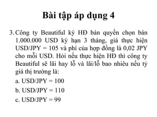 Bài tập áp dụng 4
3. Công ty Beautiful ký HĐ bán quyền chọn bán
   1.000.000 USD kỳ hạn 3 tháng, giá thực hiện
   USD/JPY = 105 và phí của hợp đồng là 0,02 JPY
   cho mỗi USD. Hỏi nếu thực hiện HĐ thì công ty
   Beautiful sẽ lãi hay lỗ và lãi/lỗ bao nhiêu nếu tỷ
   giá thị trường là:
   a. USD/JPY = 100
   b. USD/JPY = 110
   c. USD/JPY = 99
 