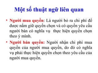 Một số thuật ngữ liên quan
• Người mua quyền: Là người bỏ ra chi phí để
  được nắm giữ quyền chọn và có quyền yêu cầu
  người bán có nghĩa vụ thực hiện quyền chọn
  theo ý mình.
• Người bán quyền: Người nhận chi phí mua
  quyền của người mua quyền, do đó có nghĩa
  vụ phải thực hiện quyền chọn theo yêu cầu của
  người mua quyền.
 