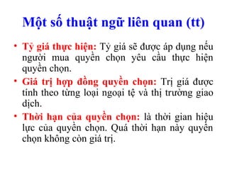 Một số thuật ngữ liên quan (tt)
• Tỷ giá thực hiện: Tỷ giá sẽ được áp dụng nếu
  người mua quyền chọn yêu cầu thực hiện
  quyền chọn.
• Giá trị hợp đồng quyền chọn: Trị giá được
  tính theo từng loại ngoại tệ và thị trường giao
  dịch.
• Thời hạn của quyền chọn: là thời gian hiệu
  lực của quyền chọn. Quá thời hạn này quyền
  chọn không còn giá trị.
 