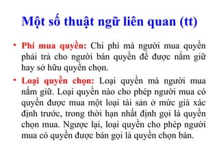 Một số thuật ngữ liên quan (tt)
• Phí mua quyền: Chi phí mà người mua quyền
  phải trả cho người bán quyền để được nắm giữ
  hay sở hữu quyền chọn.
• Loại quyền chọn: Loại quyền mà người mua
  nắm giữ. Loại quyền nào cho phép người mua có
  quyền được mua một loại tài sản ở mức giá xác
  định trước, trong thời hạn nhất định gọi là quyền
  chọn mua. Ngược lại, loại quyền cho phép người
  mua có quyền được bán gọi là quyền chọn bán.
 
