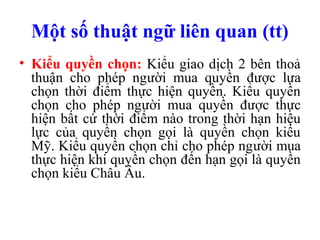 Một số thuật ngữ liên quan (tt)
• Kiểu quyền chọn: Kiểu giao dịch 2 bên thoả
  thuận cho phép người mua quyền được lựa
  chọn thời điểm thực hiện quyền. Kiểu quyền
  chọn cho phép người mua quyền được thực
  hiện bất cứ thời điểm nào trong thời hạn hiệu
  lực của quyền chọn gọi là quyền chọn kiểu
  Mỹ. Kiểu quyền chọn chỉ cho phép người mua
  thực hiện khi quyền chọn đến hạn gọi là quyền
  chọn kiểu Châu Âu.
 