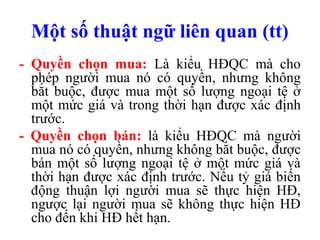 Một số thuật ngữ liên quan (tt)
- Quyền chọn mua: Là kiểu HĐQC mà cho
  phép người mua nó có quyền, nhưng không
  bắt buộc, được mua một số lượng ngoại tệ ở
  một mức giá và trong thời hạn được xác định
  trước.
- Quyền chọn bán: là kiểu HĐQC mà người
  mua nó có quyền, nhưng không bắt buộc, được
  bán một số lượng ngoại tệ ở một mức giá và
  thời hạn được xác định trước. Nếu tỷ giá biến
  động thuận lợi người mua sẽ thực hiện HĐ,
  ngược lại người mua sẽ không thực hiện HĐ
  cho đến khi HĐ hết hạn.
 