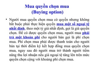 Mua quyền chọn mua
              (Buying option)
• Người mua quyền chọn mua có quyền nhưng không
  bắt buộc phải thực hiện quyền mua một số ngoại tệ
  nhất định, theo một tỷ giá nhất định, gọi là giá quyền
  chọn. Để có được quyền chọn mua, người mua phải
  trả một khoản phí cho người bán gọi là phí chọn
  mua. Phí chọn mua phải được thanh toán cho người
  bán tại thời điểm ký kết hợp đồng mua quyền chọn
  mua, ngay sau đó người mua trở thành người tiềm
  năng thu lợi nhuận nếu giá ngoại tệ tăng lên trên mức
  quyền chọn cộng với khoảng phí chọn mua.
 