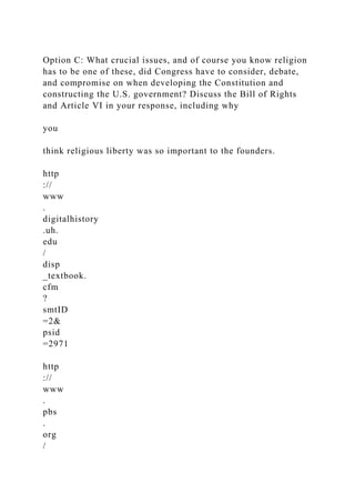 Option C: What crucial issues, and of course you know religion
has to be one of these, did Congress have to consider, debate,
and compromise on when developing the Constitution and
constructing the U.S. government? Discuss the Bill of Rights
and Article VI in your response, including why
you
think religious liberty was so important to the founders.
http
://
www
.
digitalhistory
.uh.
edu
/
disp
_textbook.
cfm
?
smtID
=2&
psid
=2971
http
://
www
.
pbs
.
org
/
 