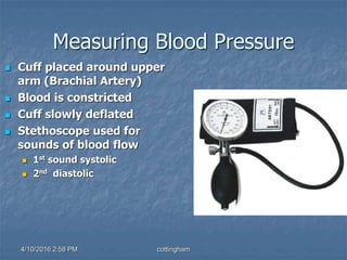 Measuring Blood Pressure
 Cuff placed around upper
arm (Brachial Artery)
 Blood is constricted
 Cuff slowly deflated
 Stethoscope used for
sounds of blood flow
 1st sound systolic
 2nd diastolic
4/10/2016 2:58 PM cottingham
 