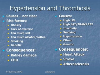 Hypertension and Thrombosis
 Causes – not clear
 Risk factors:
 Obesity
 Lack of exercise
 Too much salt
 Too much alcohol/coffee
 Smoking
 Genetic
 Consequences:
 Kidney damage
 CHD
 Causes:
 High LDL
 High SAT/TRANS FAT
 Inactivity
 Smoking
 Hypertension
 Ethnic
 Genetic
 Consequences:
 Heart Attack
 Stroke
 Atherosclerosis
4/10/2016 2:58 PM cottingham
 