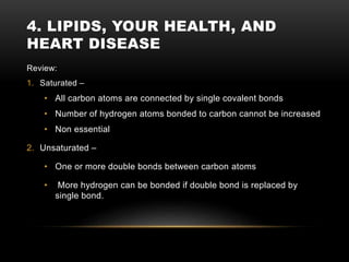 4. LIPIDS, YOUR HEALTH, AND
HEART DISEASE
Review:
1. Saturated –
• All carbon atoms are connected by single covalent bonds
• Number of hydrogen atoms bonded to carbon cannot be increased
• Non essential
2. Unsaturated –
• One or more double bonds between carbon atoms
• More hydrogen can be bonded if double bond is replaced by
single bond.
 