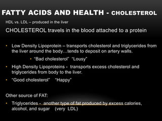 FATTY ACIDS AND HEALTH - CHOLESTEROL
HDL vs. LDL – produced in the liver
CHOLESTEROL travels in the blood attached to a protein
• Low Density Lipoprotein – transports cholesterol and triglycerides from
the liver around the body…tends to deposit on artery walls.
• “Bad cholesterol” “Lousy”
• High Density Lipoproteins - transports excess cholesterol and
triglycerides from body to the liver.
• “Good cholesterol” “Happy”
Other source of FAT:
• Triglycerides - another type of fat produced by excess calories,
alcohol, and sugar (very LDL)
 