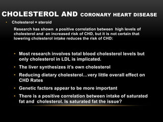 CHOLESTEROL AND CORONARY HEART DISEASE
• Cholesterol = steroid
Research has shown a positive correlation between high levels of
cholesterol and an increased risk of CHD, but it is not certain that
lowering cholesterol intake reduces the risk of CHD:
• Most research involves total blood cholesterol levels but
only cholesterol in LDL is implicated.
• The liver synthesizes it’s own cholesterol
• Reducing dietary cholesterol…very little overall effect on
CHD Rates
• Genetic factors appear to be more important
• There is a positive correlation between intake of saturated
fat and cholesterol. Is saturated fat the issue?
 