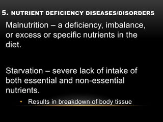 5. NUTRIENT DEFICIENCY DISEASES/DISORDERS
Malnutrition – a deficiency, imbalance,
or excess or specific nutrients in the
diet.
Starvation – severe lack of intake of
both essential and non-essential
nutrients.
• Results in breakdown of body tissue
 