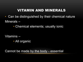 VITAMIN AND MINERALS
• Can be distinguished by their chemical nature
Minerals –
• Chemical elements; usually ionic
Vitamins –
• All organic
Cannot be made by the body - essential
 