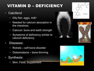 VITAMIN D – DEFICIENCY
• Calciferol
• Oily fish, eggs, milk*
• Needed for calcium absorption in
the intestines.
• Calcium: bone and teeth strength
• Symptoms of deficiency similar to
calcium deficiency
• Diseases:
• Rickets – soft bone disorder
• Osteomalacia – bone thinning
• Synthesis:
• Skin, Food, Supplement
 