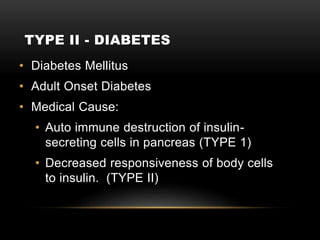 TYPE II - DIABETES
• Diabetes Mellitus
• Adult Onset Diabetes
• Medical Cause:
• Auto immune destruction of insulin-
secreting cells in pancreas (TYPE 1)
• Decreased responsiveness of body cells
to insulin. (TYPE II)
 