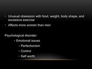 • Unusual obsession with food, weight, body shape, and
excessive exercise
• Affects more women than men
Psychological disorder:
• Emotional issues
• Perfectionism
• Control
• Self worth
 