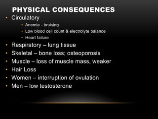 PHYSICAL CONSEQUENCES
• Circulatory
• Anemia - bruising
• Low blood cell count & electrolyte balance
• Heart failure
• Respiratory – lung tissue
• Skeletal – bone loss; osteoporosis
• Muscle – loss of muscle mass, weaker
• Hair Loss
• Women – interruption of ovulation
• Men – low testosterone
 