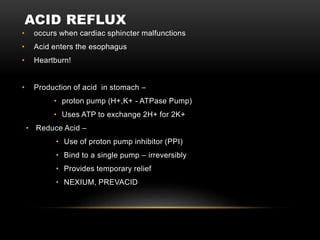 ACID REFLUX
• occurs when cardiac sphincter malfunctions
• Acid enters the esophagus
• Heartburn!
• Production of acid in stomach –
• proton pump (H+,K+ - ATPase Pump)
• Uses ATP to exchange 2H+ for 2K+
• Reduce Acid –
• Use of proton pump inhibitor (PPI)
• Bind to a single pump – irreversibly
• Provides temporary relief
• NEXIUM, PREVACID
 
