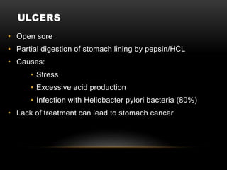 ULCERS
• Open sore
• Partial digestion of stomach lining by pepsin/HCL
• Causes:
• Stress
• Excessive acid production
• Infection with Heliobacter pylori bacteria (80%)
• Lack of treatment can lead to stomach cancer
 