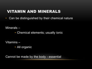 VITAMIN AND MINERALS
• Can be distinguished by their chemical nature
Minerals –
• Chemical elements; usually ionic
Vitamins –
• All organic
Cannot be made by the body - essential
 