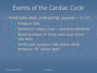 Events of the Cardiac Cycle
3. Ventricles stop contracting (diastole = 4.2-9)
 Pressure falls
 Semilunar valves close – prevents backflow
 Blood pressure in Vena cava push blood
into atria
 Ventricular pressure falls below atrial
pressure: AV valves open
4/10/2016 2:58 PM cottingham
 