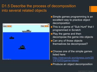 © Justin Robertson 2017. All rights reserved.
D1.5 Describe the process of decomposition
into several related objects
▪Simple games programming is an
excellent way to practice object
decomposition
▪This is a game of "Sub Hunt" that I
programmed in Scratch
▪Play the game and then
decompose the game into objects
▪Can any of those objects
themselves be decomposed?
▪Choose one of the simple games
listed here:
http://retrosnob.wordpress.com/20
13/10/03/game-ideas/
▪Produce an object decomposition
 