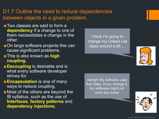 © Justin Robertson 2017. All rights reserved.
D1.7 Outline the need to reduce dependencies
between objects in a given problem.
▪Two classes are said to form a
dependency if a change to one of
them necessitates a change in the
other.
▪On large software projects this can
cause significant problems.
▪This is also known as high
coupling.
▪Decoupling is desirable and is
what every software developer
strives for.
▪Encapsulation is one of many
ways to reduce coupling.
▪Most of the others are beyond the
IB syllabus, such as the use of
Interfaces, factory patterns and
dependency injections.
I think I'm going to
change my Linked List
class around a bit.…
Aarrgh! My software uses
that class. If you change it,
my software might not
work any more!
 